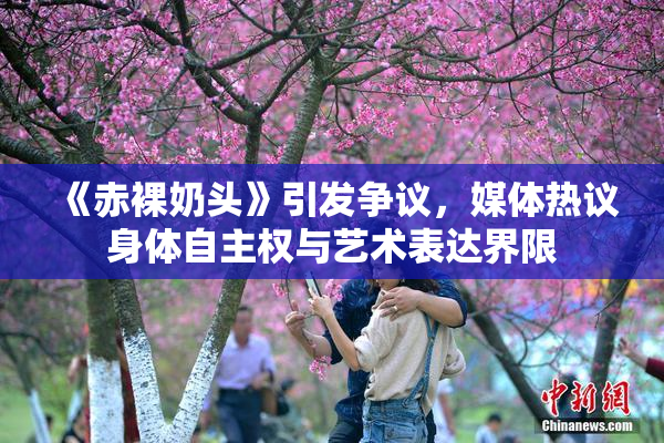 《赤裸奶头》引发争议，媒体热议身体自主权与艺术表达界限