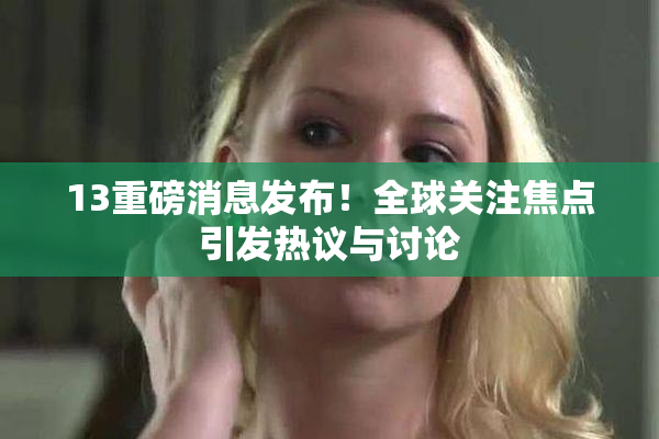 13重磅消息发布！全球关注焦点引发热议与讨论
