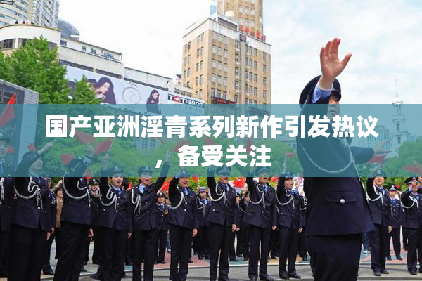 国产亚洲淫青系列新作引发热议，备受关注