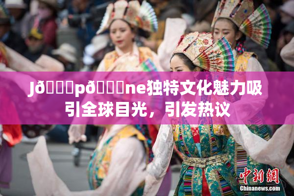 J🈚p🈚ne独特文化魅力吸引全球目光，引发热议