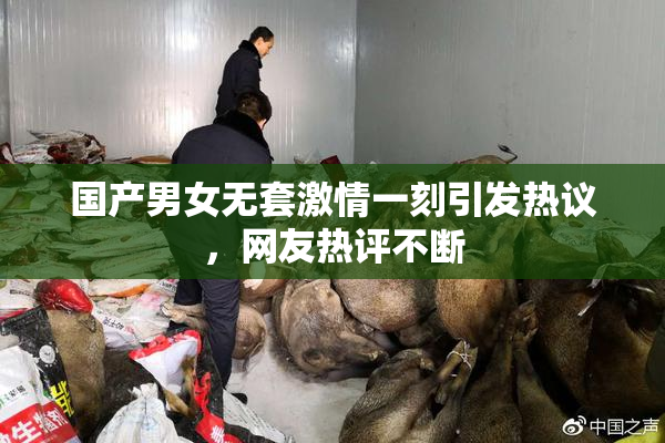 国产男女无套激情一刻引发热议，网友热评不断