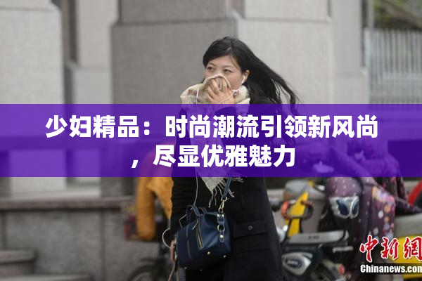 少妇精品：时尚潮流引领新风尚，尽显优雅魅力