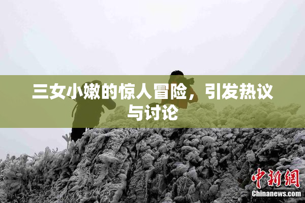 三女小嫩的惊人冒险，引发热议与讨论