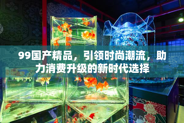 99国产精品，引领时尚潮流，助力消费升级的新时代选择
