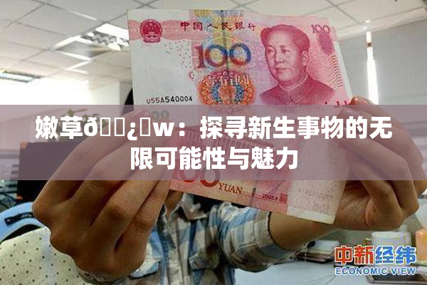 嫩草🌿‌w：探寻新生事物的无限可能性与魅力