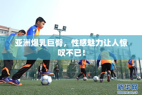 亚洲爆乳巨臀，性感魅力让人惊叹不已！