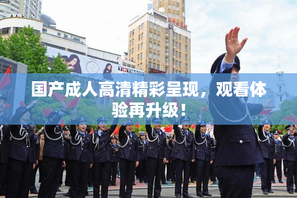 国产成人高清精彩呈现，观看体验再升级！