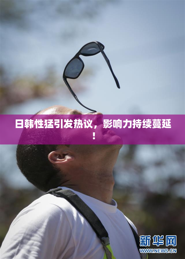 日韩性猛引发热议，影响力持续蔓延！