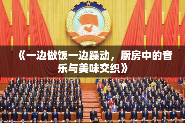 《一边做饭一边躁动，厨房中的音乐与美味交织》