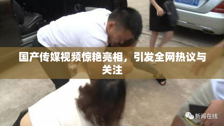 国产传媒视频惊艳亮相，引发全网热议与关注