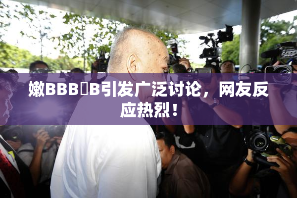 嫩BBB槡B引发广泛讨论，网友反应热烈！