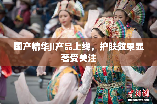 国产精华JI产品上线，护肤效果显著受关注