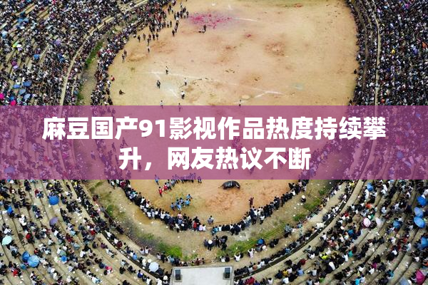 麻豆国产91影视作品热度持续攀升，网友热议不断
