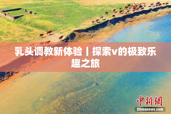 乳头调教新体验丨探索v的极致乐趣之旅