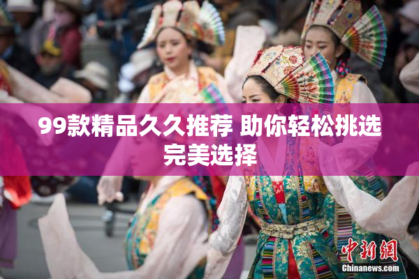 99款精品久久推荐 助你轻松挑选完美选择