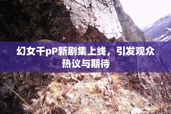 幻女干pP新剧集上线，引发观众热议与期待