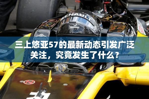 三上悠亚57的最新动态引发广泛关注，究竟发生了什么？