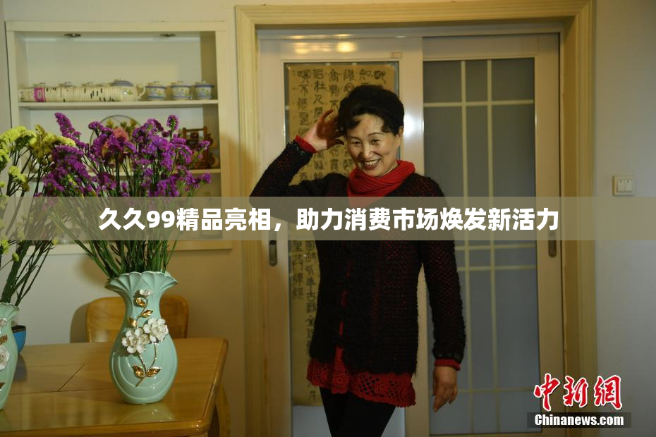 久久99精品亮相，助力消费市场焕发新活力