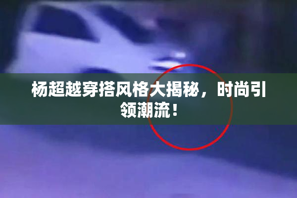 杨超越穿搭风格大揭秘，时尚引领潮流！