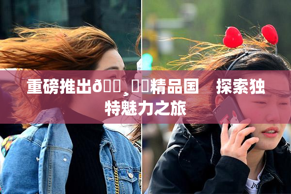 重磅推出🌸‌✿精品国　探索独特魅力之旅