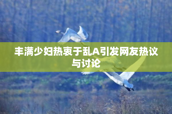 丰满少妇热衷于乱A引发网友热议与讨论