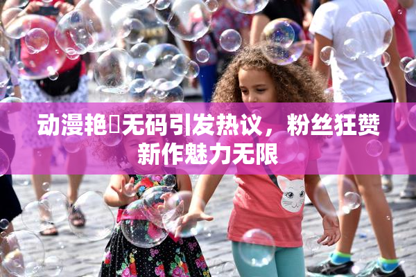 动漫艳鉧无码引发热议，粉丝狂赞新作魅力无限