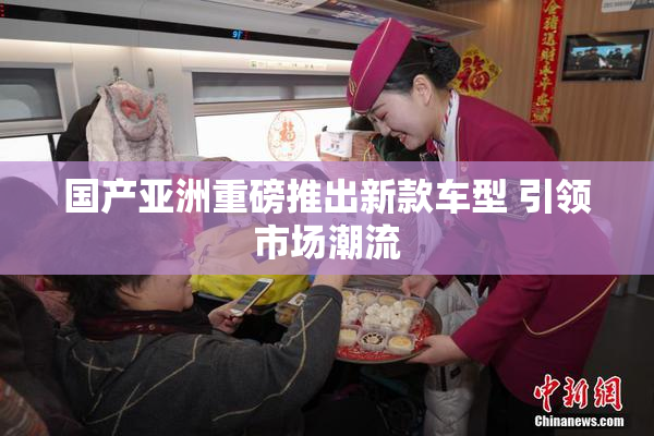 国产亚洲重磅推出新款车型 引领市场潮流