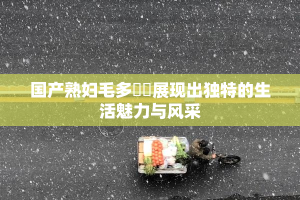 国产熟妇毛多❌‌展现出独特的生活魅力与风采