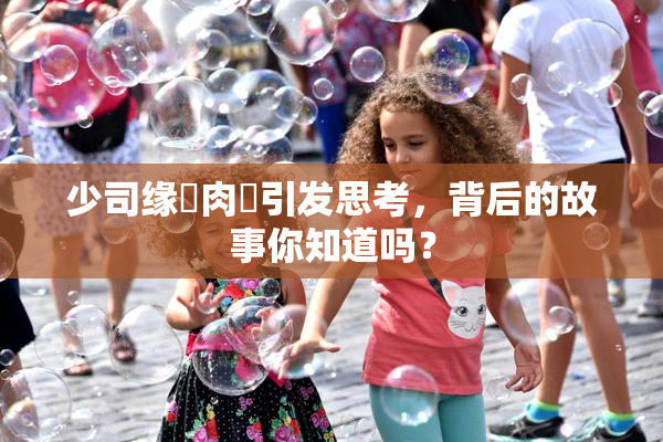 少司缘婬肉泬引发思考，背后的故事你知道吗？
