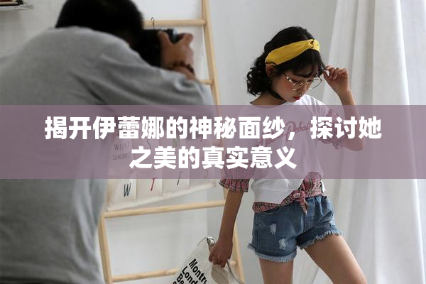 揭开伊蕾娜的神秘面纱，探讨她之美的真实意义