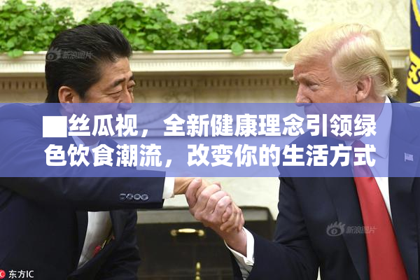 ▇丝瓜视，全新健康理念引领绿色饮食潮流，改变你的生活方式