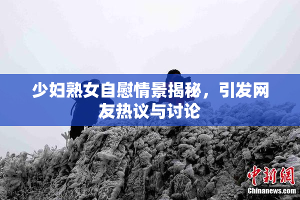 少妇熟女自慰情景揭秘，引发网友热议与讨论