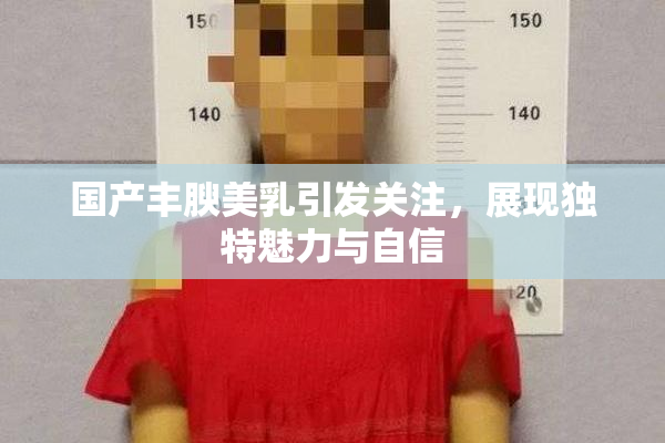 国产丰腴美乳引发关注，展现独特魅力与自信