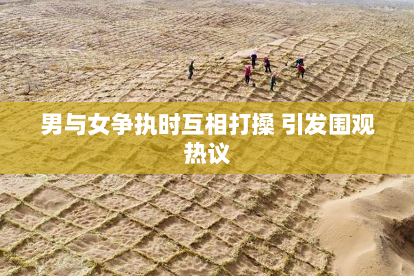 男与女争执时互相打搡 引发围观热议
