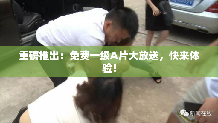 重磅推出：免费一级A片大放送，快来体验！