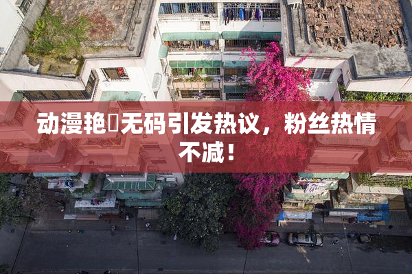 动漫艳鉧无码引发热议，粉丝热情不减！