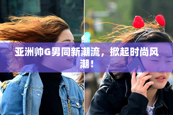 亚洲帅G男同新潮流，掀起时尚风潮！