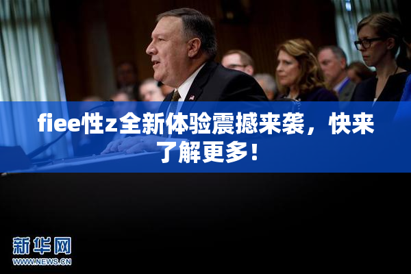 fiee性z全新体验震撼来袭，快来了解更多！