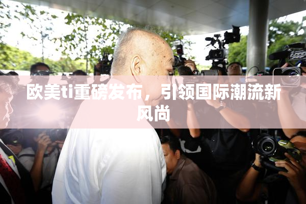 欧美ti重磅发布，引领国际潮流新风尚