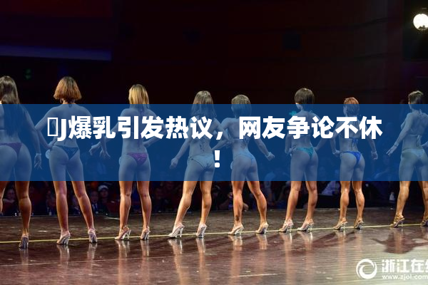 強J爆乳引发热议，网友争论不休！