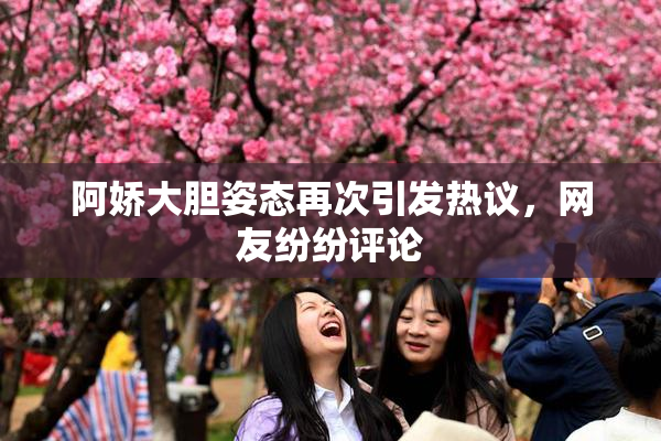 阿娇大胆姿态再次引发热议，网友纷纷评论