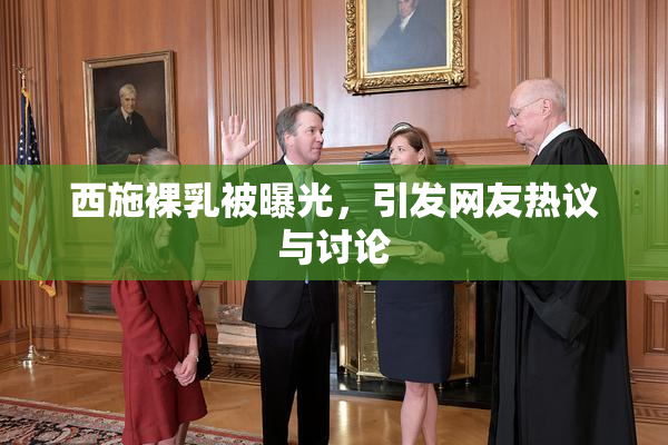 西施裸乳被曝光，引发网友热议与讨论