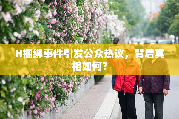 H捆绑事件引发公众热议，背后真相如何？