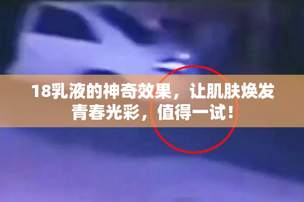 18乳液的神奇效果，让肌肤焕发青春光彩，值得一试！