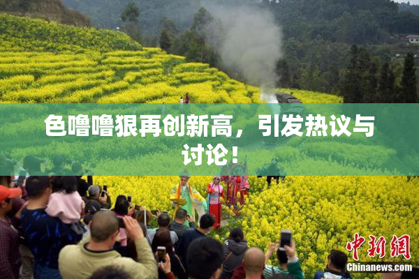 色噜噜狠再创新高，引发热议与讨论！