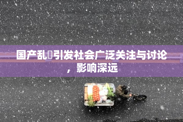 国产乱婬引发社会广泛关注与讨论，影响深远