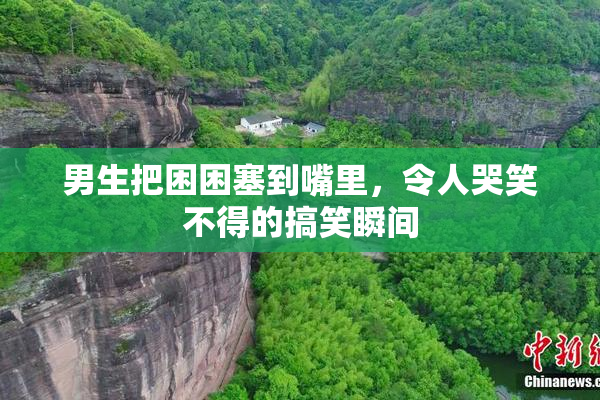男生把困困塞到嘴里，令人哭笑不得的搞笑瞬间
