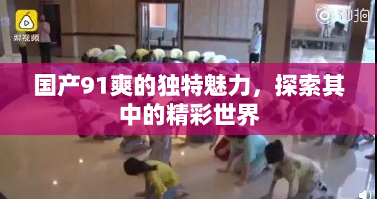 国产91爽的独特魅力，探索其中的精彩世界