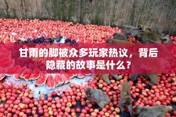 甘雨的脚被众多玩家热议，背后隐藏的故事是什么？
