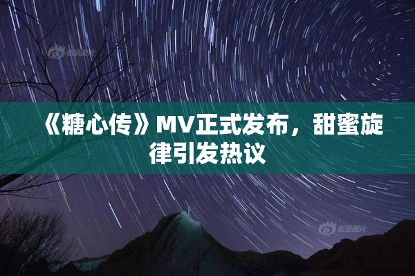 《糖心传》MV正式发布，甜蜜旋律引发热议